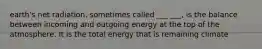 earth's net radiation, sometimes called ___ ___, is the balance between incoming and outgoing energy at the top of the atmosphere. It is the total energy that is remaining climate