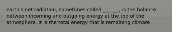 earth's net radiation, sometimes called ___ ___, is the balance between incoming and outgoing energy at the top of the atmosphere. It is the total energy that is remaining climate