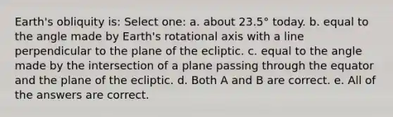 Earth's obliquity is: Select one: a. about 23.5° today. b. equal to the angle made by Earth's rotational axis with a line perpendicular to the plane of the ecliptic. c. equal to the angle made by the intersection of a plane passing through the equator and the plane of the ecliptic. d. Both A and B are correct. e. All of the answers are correct.