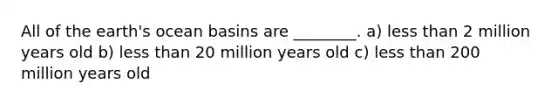 All of the earth's ocean basins are ________. a) less than 2 million years old b) less than 20 million years old c) less than 200 million years old