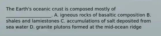 The Earth's oceanic crust is composed mostly of ____________________. A. igneous rocks of basaltic composition B. shales and lamiestones C. accumulations of salt deposited from sea water D. granite plutons formed at the mid-ocean ridge