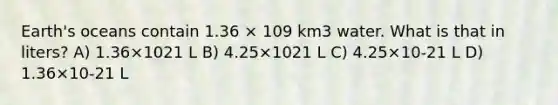 Earth's oceans contain 1.36 × 109 km3 water. What is that in liters? A) 1.36×1021 L B) 4.25×1021 L C) 4.25×10-21 L D) 1.36×10-21 L