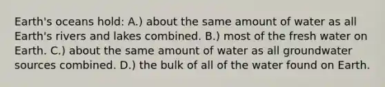 Earth's oceans hold: A.) about the same amount of water as all Earth's rivers and lakes combined. B.) most of the fresh water on Earth. C.) about the same amount of water as all groundwater sources combined. D.) the bulk of all of the water found on Earth.