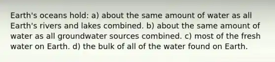 Earth's oceans hold: a) about the same amount of water as all Earth's rivers and lakes combined. b) about the same amount of water as all groundwater sources combined. c) most of the fresh water on Earth. d) the bulk of all of the water found on Earth.
