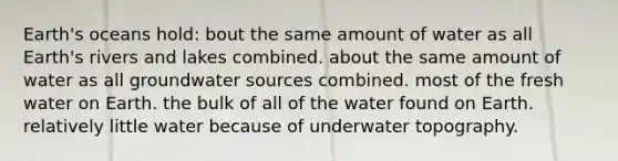 Earth's oceans hold: bout the same amount of water as all Earth's rivers and lakes combined. about the same amount of water as all groundwater sources combined. most of the fresh water on Earth. the bulk of all of the water found on Earth. relatively little water because of underwater topography.