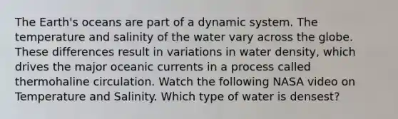 The Earth's oceans are part of a dynamic system. The temperature and salinity of the water vary across the globe. These differences result in variations in water density, which drives the major oceanic currents in a process called thermohaline circulation. Watch the following NASA video on Temperature and Salinity. Which type of water is densest?