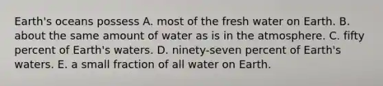 Earth's oceans possess A. most of the fresh water on Earth. B. about the same amount of water as is in the atmosphere. C. fifty percent of Earth's waters. D. ninety-seven percent of Earth's waters. E. a small fraction of all water on Earth.