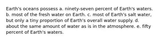 Earth's oceans possess a. ninety-seven percent of Earth's waters. b. most of the fresh water on Earth. c. most of Earth's salt water, but only a tiny proportion of Earth's overall water supply. d. about the same amount of water as is in the atmosphere. e. fifty percent of Earth's waters.