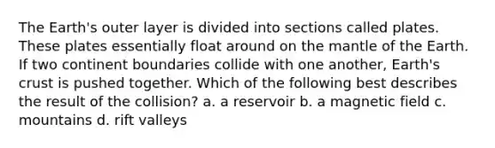 The Earth's outer layer is divided into sections called plates. These plates essentially float around on the mantle of the Earth. If two continent boundaries collide with one another, Earth's crust is pushed together. Which of the following best describes the result of the collision? a. a reservoir b. a magnetic field c. mountains d. rift valleys