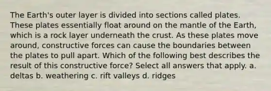 The Earth's outer layer is divided into sections called plates. These plates essentially float around on the mantle of the Earth, which is a rock layer underneath the crust. As these plates move around, constructive forces can cause the boundaries between the plates to pull apart. Which of the following best describes the result of this constructive force? Select all answers that apply. a. deltas b. weathering c. rift valleys d. ridges