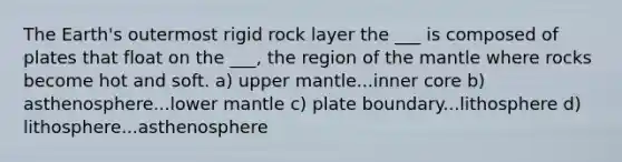 The Earth's outermost rigid rock layer the ___ is composed of plates that float on the ___, the region of the mantle where rocks become hot and soft. a) upper mantle...inner core b) asthenosphere...lower mantle c) plate boundary...lithosphere d) lithosphere...asthenosphere