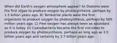 When did Earth's oxygen atmosphere appear? A) Diatoms were the first algae to produce oxygen by photosynthesis, perhaps by 1.5 billion years ago. B) Terrestrial plants were the first organisms to produce oxygen by photosynthesis, perhaps by 500 million years ago. C) Free oxygen has always been as abundant as it is today. D) Cyanobacteria became the first microbes to produce oxygen by photosynthesis, perhaps as long ago as 3.5 billion years ago and certainly by 2.7 billion years ago.