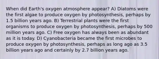 When did Earth's oxygen atmosphere appear? A) Diatoms were the first algae to produce oxygen by photosynthesis, perhaps by 1.5 billion years ago. B) Terrestrial plants were the first organisms to produce oxygen by photosynthesis, perhaps by 500 million years ago. C) Free oxygen has always been as abundant as it is today. D) Cyanobacteria became the first microbes to produce oxygen by photosynthesis, perhaps as long ago as 3.5 billion years ago and certainly by 2.7 billion years ago.