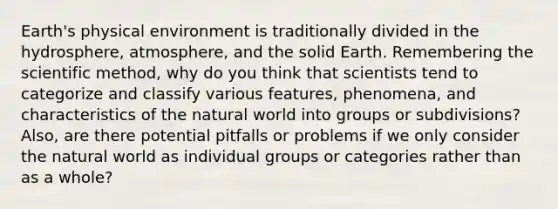 Earth's physical environment is traditionally divided in the hydrosphere, atmosphere, and the solid Earth. Remembering the scientific method, why do you think that scientists tend to categorize and classify various features, phenomena, and characteristics of the natural world into groups or subdivisions? Also, are there potential pitfalls or problems if we only consider the natural world as individual groups or categories rather than as a whole?