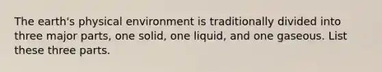 The earth's physical environment is traditionally divided into three major parts, one solid, one liquid, and one gaseous. List these three parts.