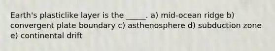 Earth's plasticlike layer is the _____. a) mid-ocean ridge b) convergent plate boundary c) asthenosphere d) subduction zone e) continental drift