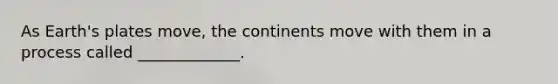 As Earth's plates move, the continents move with them in a process called _____________.