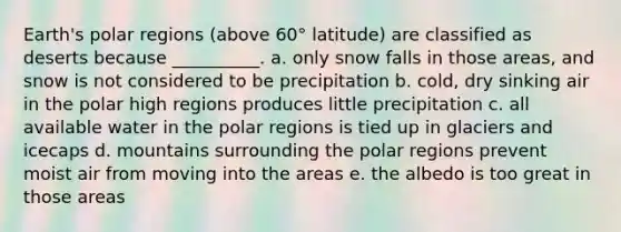 Earth's polar regions (above 60° latitude) are classified as deserts because __________. a. only snow falls in those areas, and snow is not considered to be precipitation b. cold, dry sinking air in the polar high regions produces little precipitation c. all available water in the polar regions is tied up in glaciers and icecaps d. mountains surrounding the polar regions prevent moist air from moving into the areas e. the albedo is too great in those areas