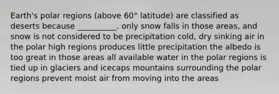 Earth's polar regions (above 60° latitude) are classified as deserts because __________. only snow falls in those areas, and snow is not considered to be precipitation cold, dry sinking air in the polar high regions produces little precipitation the albedo is too great in those areas all available water in the polar regions is tied up in glaciers and icecaps mountains surrounding the polar regions prevent moist air from moving into the areas