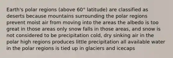 Earth's polar regions (above 60° latitude) are classified as deserts because mountains surrounding the polar regions prevent moist air from moving into the areas the albedo is too great in those areas only snow falls in those areas, and snow is not considered to be precipitation cold, dry sinking air in the polar high regions produces little precipitation all available water in the polar regions is tied up in glaciers and icecaps
