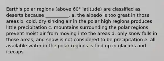 Earth's polar regions (above 60° latitude) are classified as deserts because __________. a. the albedo is too great in those areas b. cold, dry sinking air in the polar high regions produces little precipitation c. mountains surrounding the polar regions prevent moist air from moving into the areas d. only snow falls in those areas, and snow is not considered to be precipitation e. all available water in the polar regions is tied up in glaciers and icecaps