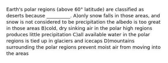 Earth's polar regions (above 60° latitude) are classified as deserts because __________. A)only snow falls in those areas, and snow is not considered to be precipitation the albedo is too great in those areas B)cold, dry sinking air in the polar high regions produces little precipitation C)all available water in the polar regions is tied up in glaciers and icecaps D)mountains surrounding the polar regions prevent moist air from moving into the areas