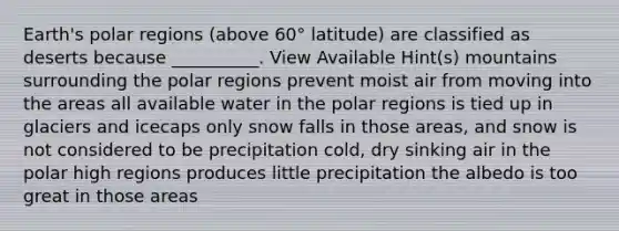 Earth's polar regions (above 60° latitude) are classified as deserts because __________. View Available Hint(s) mountains surrounding the polar regions prevent moist air from moving into the areas all available water in the polar regions is tied up in glaciers and icecaps only snow falls in those areas, and snow is not considered to be precipitation cold, dry sinking air in the polar high regions produces little precipitation the albedo is too great in those areas