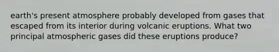 earth's present atmosphere probably developed from gases that escaped from its interior during volcanic eruptions. What two principal atmospheric gases did these eruptions produce?