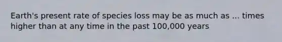 Earth's present rate of species loss may be as much as ... times higher than at any time in the past 100,000 years