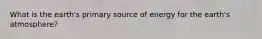 What is the earth's primary source of energy for the earth's atmosphere?