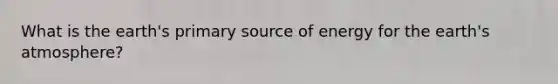 What is the earth's primary source of energy for the earth's atmosphere?