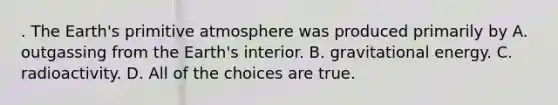 . The Earth's primitive atmosphere was produced primarily by A. outgassing from the Earth's interior. B. gravitational energy. C. radioactivity. D. All of the choices are true.