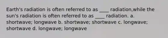 Earth's radiation is often referred to as ____ radiation,while the sun's radiation is often referred to as ____ radiation. a. shortwave; longwave b. shortwave; shortwave c. longwave; shortwave d. longwave; longwave