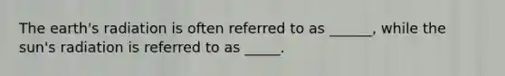 The earth's radiation is often referred to as ______, while the sun's radiation is referred to as _____.
