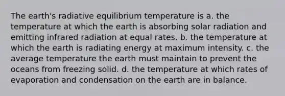 The earth's radiative equilibrium temperature is a. the temperature at which the earth is absorbing solar radiation and emitting infrared radiation at equal rates. b. the temperature at which the earth is radiating energy at maximum intensity. c. the average temperature the earth must maintain to prevent the oceans from freezing solid. d. the temperature at which rates of evaporation and condensation on the earth are in balance.