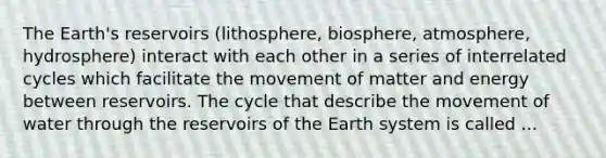 The Earth's reservoirs (lithosphere, biosphere, atmosphere, hydrosphere) interact with each other in a series of interrelated cycles which facilitate the movement of matter and energy between reservoirs. The cycle that describe the movement of water through the reservoirs of the Earth system is called ...