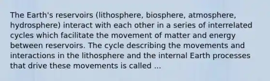 The Earth's reservoirs (lithosphere, biosphere, atmosphere, hydrosphere) interact with each other in a series of interrelated cycles which facilitate the movement of matter and energy between reservoirs. The cycle describing the movements and interactions in the lithosphere and the internal Earth processes that drive these movements is called ...