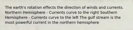 The earth's rotation effects the direction of winds and currents. Northern Hemisphere - Currents curve to the right Southern Hemisphere - Currents curve to the left The gulf stream is the most powerful current in the northern hemisphere