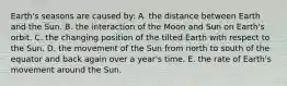 Earth's seasons are caused by: A. the distance between Earth and the Sun. B. the interaction of the Moon and Sun on Earth's orbit. C. the changing position of the tilted Earth with respect to the Sun. D. the movement of the Sun from north to south of the equator and back again over a year's time. E. the rate of Earth's movement around the Sun.