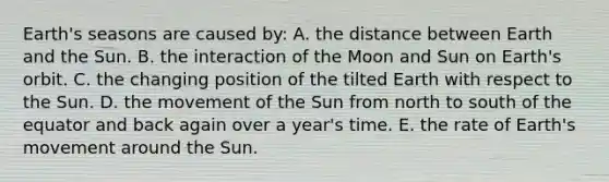 Earth's seasons are caused by: A. the distance between Earth and the Sun. B. the interaction of the Moon and Sun on Earth's orbit. C. the changing position of the tilted Earth with respect to the Sun. D. the movement of the Sun from north to south of the equator and back again over a year's time. E. the rate of Earth's movement around the Sun.