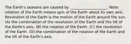 The Earth's seasons are caused by ____________________. Note: rotation of the Earth means spin of the Earth about its own axis. Revolution of the Earth is the motion of the Earth around the sun. (A) the combination of the revolution of the Earth and the tilt of the Earth's axis. (B) the rotation of the Earth. (C) the revolution of the Earth. (D) the combination of the rotation of the Earth and the tilt of the Earth's axis.