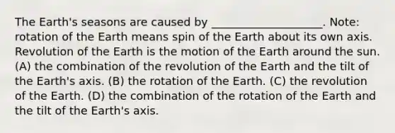 The Earth's seasons are caused by ____________________. Note: rotation of the Earth means spin of the Earth about its own axis. Revolution of the Earth is the motion of the Earth around the sun. (A) the combination of the revolution of the Earth and the tilt of the Earth's axis. (B) the rotation of the Earth. (C) the revolution of the Earth. (D) the combination of the rotation of the Earth and the tilt of the Earth's axis.