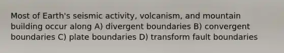 Most of Earth's seismic activity, volcanism, and mountain building occur along A) divergent boundaries B) convergent boundaries C) plate boundaries D) transform fault boundaries