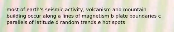 most of earth's seismic activity, volcanism and mountain building occur along a lines of magnetism b plate boundaries c parallels of latitude d random trends e hot spots