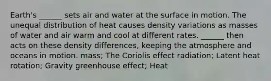 Earth's ______ sets air and water at the surface in motion. The unequal distribution of heat causes density variations as masses of water and air warm and cool at different rates. ______ then acts on these density differences, keeping the atmosphere and oceans in motion. mass; The Coriolis effect radiation; Latent heat rotation; Gravity greenhouse effect; Heat