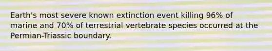 Earth's most severe known extinction event killing 96% of marine and 70% of terrestrial vertebrate species occurred at the Permian-Triassic boundary.