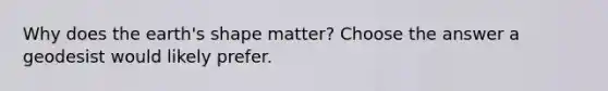 Why does the earth's shape matter? Choose the answer a geodesist would likely prefer.