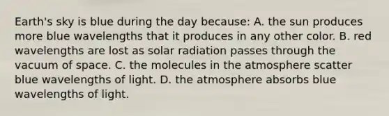 Earth's sky is blue during the day because: A. the sun produces more blue wavelengths that it produces in any other color. B. red wavelengths are lost as solar radiation passes through the vacuum of space. C. the molecules in the atmosphere scatter blue wavelengths of light. D. the atmosphere absorbs blue wavelengths of light.