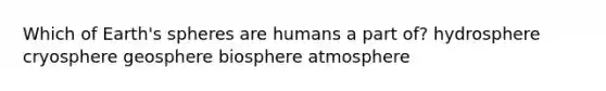 Which of Earth's spheres are humans a part of? hydrosphere cryosphere geosphere biosphere atmosphere