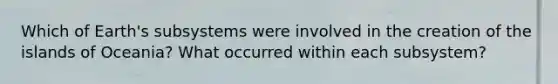 Which of Earth's subsystems were involved in the creation of the islands of Oceania? What occurred within each subsystem?